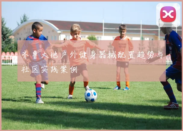 齐鲁大地户外健身器械配置趋势与社区实践案例