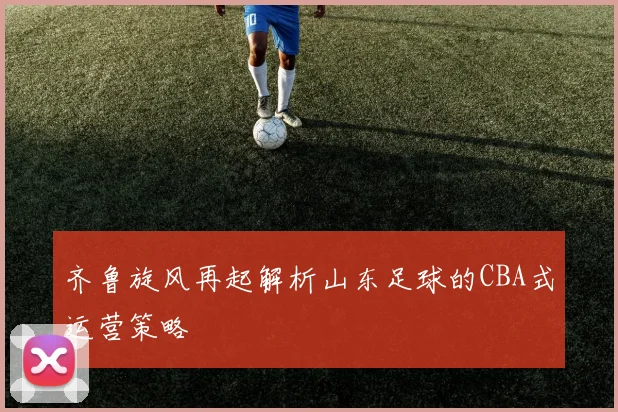 齐鲁旋风再起解析山东足球的CBA式运营策略